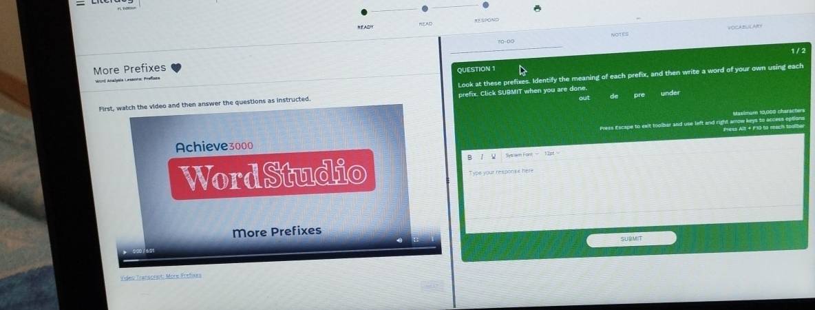 READY MEAD RESPOND 
NOTES 
10-00 
1 / 2 
More Prefixes 
QUESTION 1 
Look at these prefixes. Identify the meaning of each prefix, and then write a word of your own using each 
Wind Analysle Lesanne: Prefises 
First, watch the video and then answer the questions as instructed. prefix. Click SUBMIT when you are done. out de pre under 
aslmumn 10,000 cheräcters 
Pites Alt + F10 to reach toolbar 
Achieve3000 Press Escape to exit tooibar and use left and right arrowkeys to access options 
WordStudio 
Typs your response here 
More Prefixes 
SUBMIT 
Video Transcript: More Prefixes