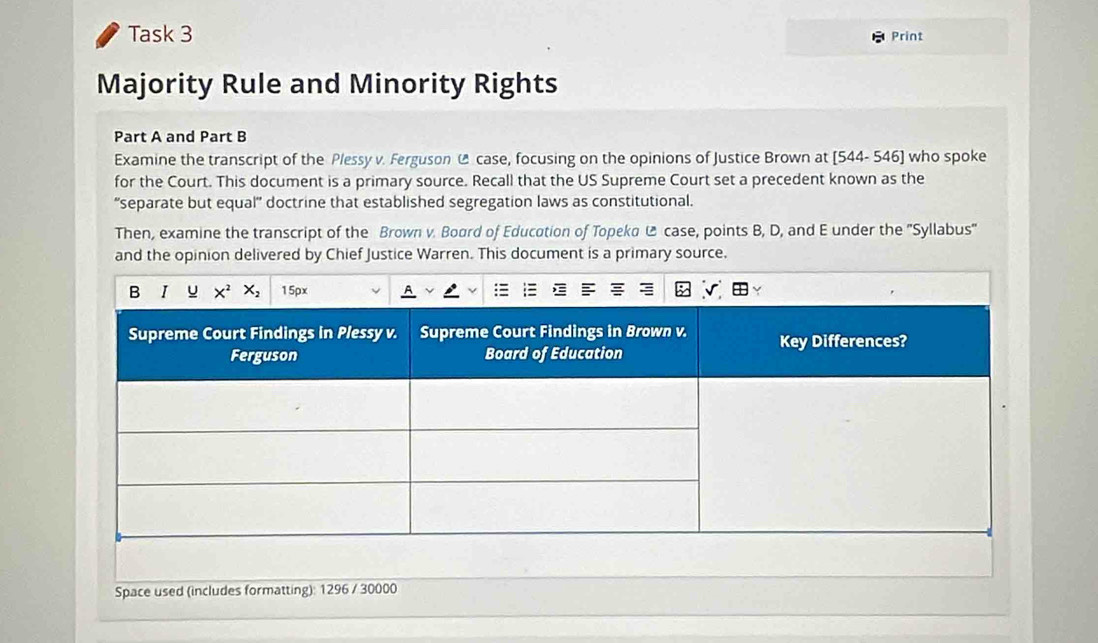 Task 3 Print
Majority Rule and Minority Rights
Part A and Part B
Examine the transcript of the Plessy v. Ferguson @ case, focusing on the opinions of Justice Brown at [544- 546] who spoke
for the Court. This document is a primary source. Recall that the US Supreme Court set a precedent known as the
“separate but equal' doctrine that established segregation laws as constitutional.
Then, examine the transcript of the Brown v. Board of Education of Topeka @ case, points B, D, and E under the ''Syllabus''
and the opinion delivered by Chief Justice Warren. This document is a primary source.
Space used (includes formatting): 1296 / 30000