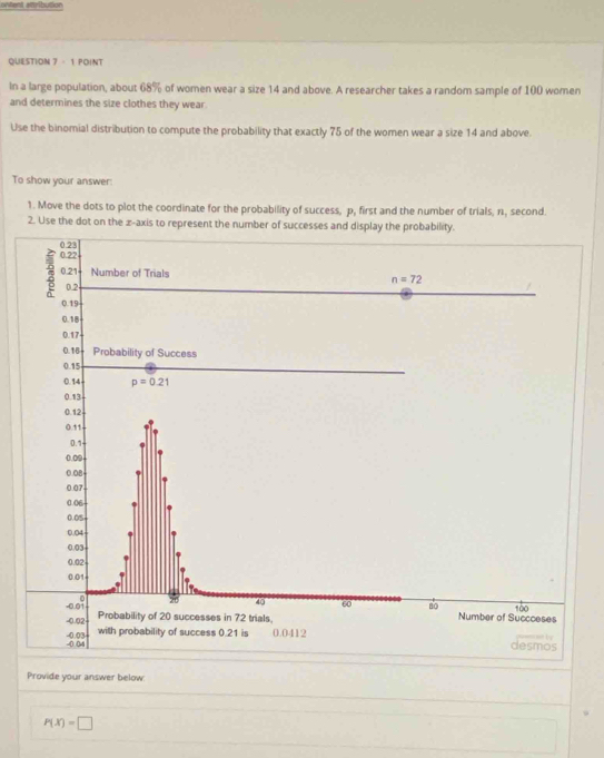 ontent attribution
QUESTION 7 - 1 POINT
In a large population, about 68% of women wear a size 14 and above. A researcher takes a random sample of 100 women
and determines the size clothes they wear.
Use the binomial distribution to compute the probability that exactly 75 of the women wear a size 14 and above.
To show your answer:
1. Move the dots to plot the coordinate for the probability of success, p, first and the number of trials, n, second.
2. Use the dot on the æ-axis to represent the number of success
Provide your answer below
P(X)=□