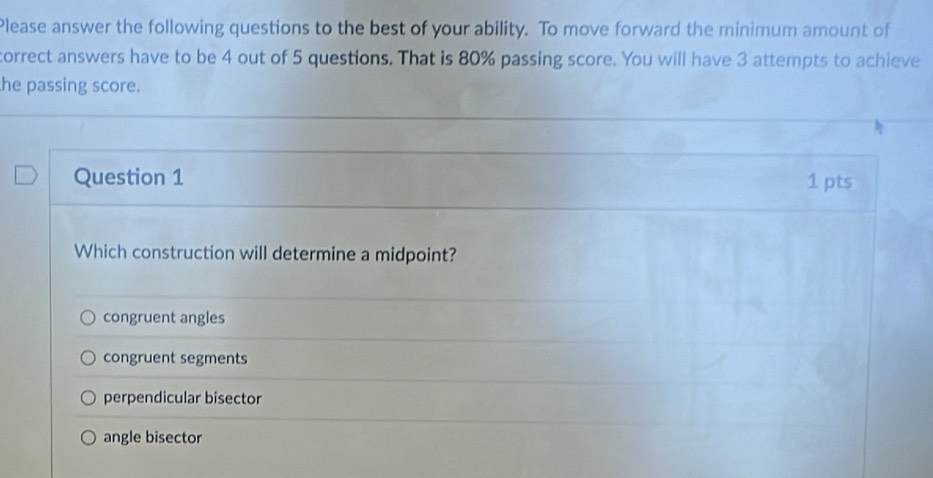 Please answer the following questions to the best of your ability. To move forward the minimum amount of
correct answers have to be 4 out of 5 questions. That is 80% passing score. You will have 3 attempts to achieve
he passing score.
Question 1 1 pts
Which construction will determine a midpoint?
congruent angles
congruent segments
perpendicular bisector
angle bisector