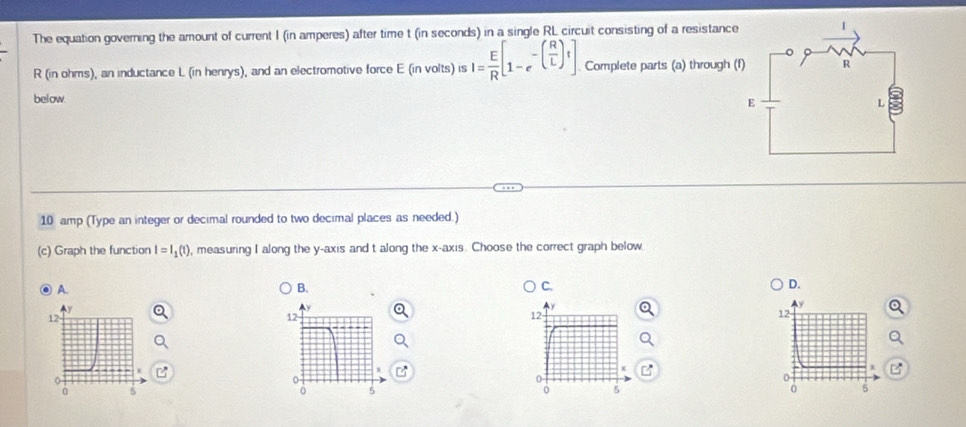 The equation governing the amount of current I (in amperes) after time t (in seconds) in a single RL circuit consisting of a resistance
R (in ohms), an inductance L (in henrys), and an electromotive force E (in volts) I= E/R [1-e^(-(frac R)L)] Complete parts (a) through (
below.
10 amp (Type an integer or decimal rounded to two decimal places as needed.)
(c) Graph the function I=I_1(t) ), measuring I along the y-axis and t along the x-axis. Choose the correct graph below.
0 A. B. C. D.
12
0
0 5