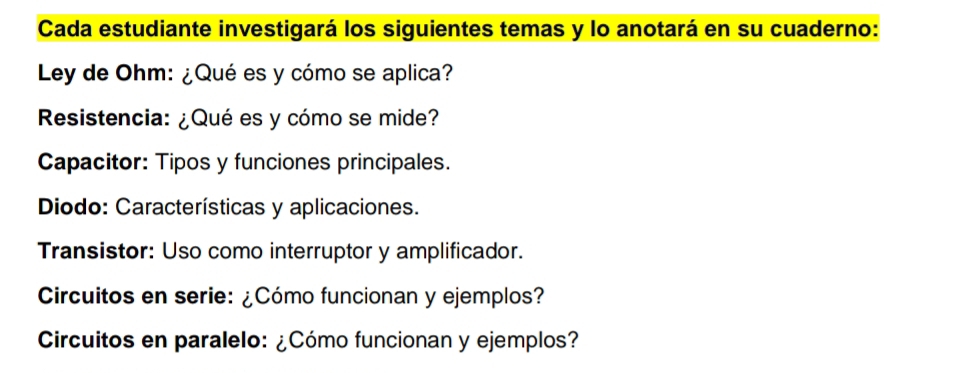 Cada estudiante investigará los siguientes temas y lo anotará en su cuaderno: 
Ley de Ohm: ¿Qué es y cómo se aplica? 
Resistencia: ¿Qué es y cómo se mide? 
Capacitor: Tipos y funciones principales. 
Diodo: Características y aplicaciones. 
Transistor: Uso como interruptor y amplificador. 
Circuitos en serie: ¿Cómo funcionan y ejemplos? 
Circuitos en paralelo: ¿Cómo funcionan y ejemplos?