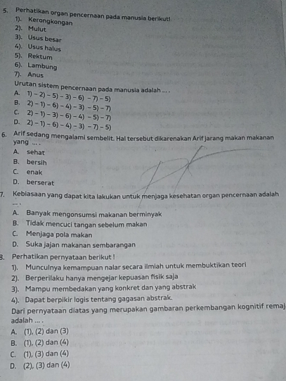 Perhatikan organ pencernaan pada manusia berikut!
1). Kerongkongan
2)、 Mulut
3). Usus besar
4). Usus halus
5). Rektum
6). Lambung
7). Anus
Urutan sistem pencernaan pada manusia adalah ... .
A.
B. 1)-2)-5)-3)-6)-7)-5)
C. 2)-1)-6)-4)-3)-5)-7
D. 2)-1)-3)-6)-4)-5)-7
2)-1)-6)-4)-3)-7)-5)
6. Arif sedang mengalami sembelit. Hal tersebut dikarenakan Arif jarang makan makanan
yang ... .
A. sehat
B. bersih
C. enak
D. berserat
7. Kebiasaan yang dapat kita lakukan untuk menjaga kesehatan organ pencernaan adalah
A. Banyak mengonsumsi makanan berminyak
B. Tidak mencuci tangan sebelum makan
C. Menjaga pola makan
D. Suka jajan makanan sembarangan
8. Perhatikan pernyataan berikut !
1). Munculnya kemampuan nalar secara ilmiah untuk membuktikan teori
2). Berperilaku hanya mengejar kepuasan fisik saja
3). Mampu membedakan yang konkret dan yang abstrak
4). Dapat berpikir logis tentang gagasan abstrak.
Dari pernyataan diatas yang merupakan gambaran perkembangan kognitif remaj
adalah ... .
A. (1), (2) dan (3)
B. (1), (2) dan (4)
C. (1), (3) dan (4)
D. (2), (3) dan (4)