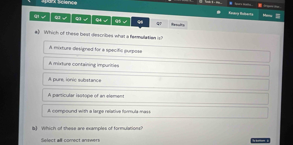 Sparx Science
Task 5 - Ho... Sparx Maths Origaml Star...
Keavy Roberts Menu
Q1 Q2 Q3 Q4 Q5 Q6 Q7 Results
a) Which of these best describes what a formulation is?
A mixture designed for a specific purpose
A mixture containing impurities
A pure, ionic substance
A particular isotope of an element
A compound with a large relative formula mass
b) Which of these are examples of formulations?
Select all correct answers To bottsm ↓