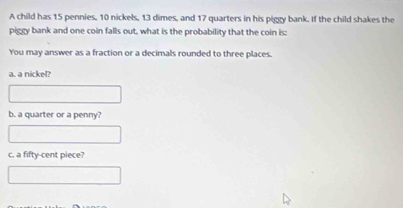 A child has 15 pennies, 10 nickels, 13 dimes, and 17 quarters in his piggy bank. If the child shakes the 
piggy bank and one coin falls out, what is the probability that the coin is: 
You may answer as a fraction or a decimals rounded to three places. 
a, a nickel? 
b. a quarter or a penny? 
c. a fifty-cent piece?