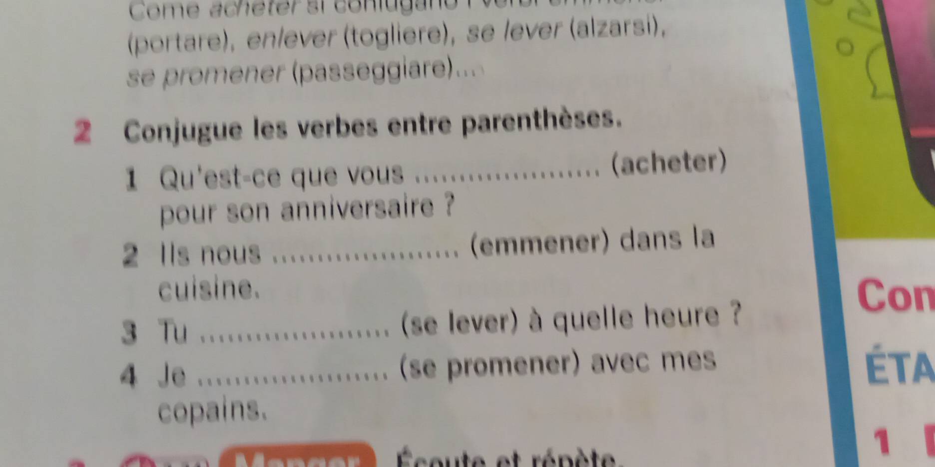 Come acheter si conlugano 
(portare), en/ever (togliere), se lever (alzarsi), 
se promener (passeggiare)... 
2 Conjugue les verbes entre parenthèses. 
1 Qu'est-ce que vous _(acheter) 
pour son anniversaire ? 
2 Ils nous * ....................... (emner) dans la 
cuisine. 
Con 
3 Tu ................ (se lever) à quelle heure ? 
4 Je ................. (se promener) avec mes Éta 
copains. 
Éceute et répète 
1