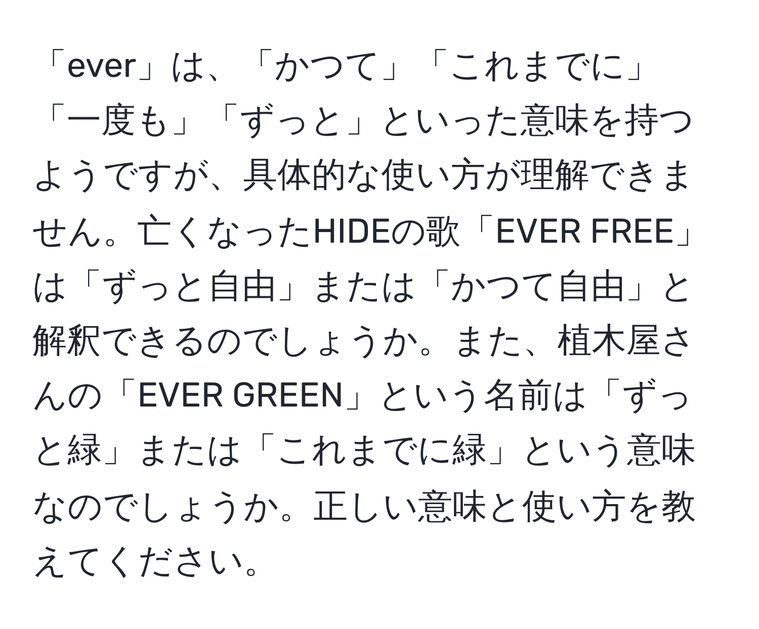 「ever」は、「かつて」「これまでに」「一度も」「ずっと」といった意味を持つようですが、具体的な使い方が理解できません。亡くなったHIDEの歌「EVER FREE」は「ずっと自由」または「かつて自由」と解釈できるのでしょうか。また、植木屋さんの「EVER GREEN」という名前は「ずっと緑」または「これまでに緑」という意味なのでしょうか。正しい意味と使い方を教えてください。