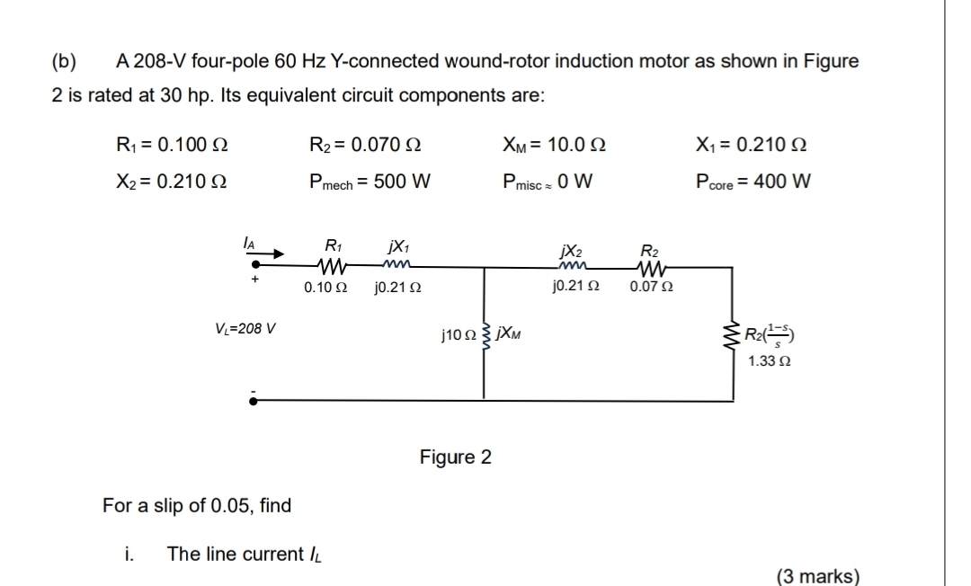 A 208-V four-pole 60 Hz Y-connected wound-rotor induction motor as shown in Figure
2 is rated at 30 hp. Its equivalent circuit components are:
R_1=0.100Omega R_2=0.070Omega X_M=10.0Omega X_1=0.210Omega
X_2=0.210Omega P_mech=500W P_miscapprox 0W P_core=400W
For a slip of 0.05, find
i. The line current I_L
(3 marks)