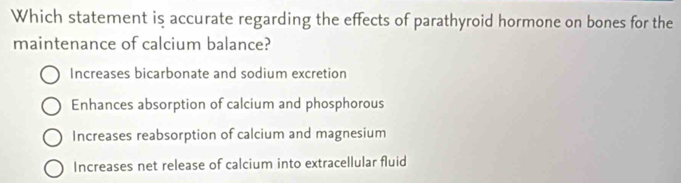 Which statement is accurate regarding the effects of parathyroid hormone on bones for the
maintenance of calcium balance?
Increases bicarbonate and sodium excretion
Enhances absorption of calcium and phosphorous
Increases reabsorption of calcium and magnesium
Increases net release of calcium into extracellular fluid