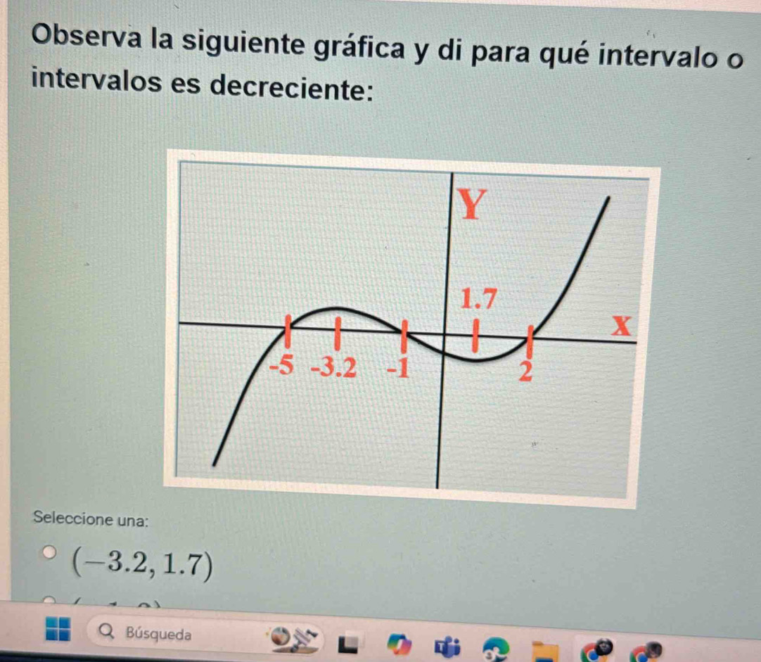 Observa la siguiente gráfica y di para qué intervalo o
intervalos es decreciente:
Seleccione una:
(-3.2,1.7)
Búsqueda