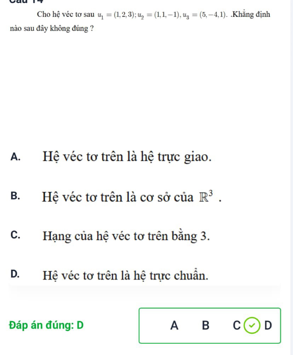 Cho hệ véc tơ sau u_1=(1,2,3); u_2=(1,1,-1), u_3=(5,-4,1). .Khẳng định
nào sau đây không đúng ?
A. Hệ véc tơ trên là hệ trực giao.
B. Hệ véc tơ trên là cơ sở của R^3.
C. Hạng của hệ véc tơ trên bằng 3.
D.Hệ véc tơ trên là hệ trực chuẩn.
Đáp án đúng: D A B C D