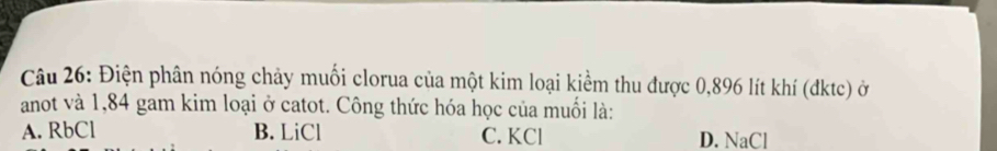 Điện phân nóng chảy muối clorua của một kim loại kiểm thu được 0,896 lít khí (đktc) ở
anot và 1,84 gam kim loại ở catot. Công thức hóa học của muối là:
A. RbCl B. LiCl C. KCl D. NaCl