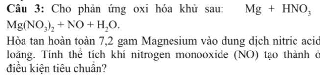 Cho phản ứng oxi hóa khử sau: Mg+HNO_3
Mg(NO_3)_2+NO+H_2O. 
Hòa tan hoàn toàn 7,2 gam Magnesium vào dung dịch nitric acid 
loãng. Tính thể tích khí nitrogen monooxide (NO) tạo thành ở 
điều kiện tiêu chuần?