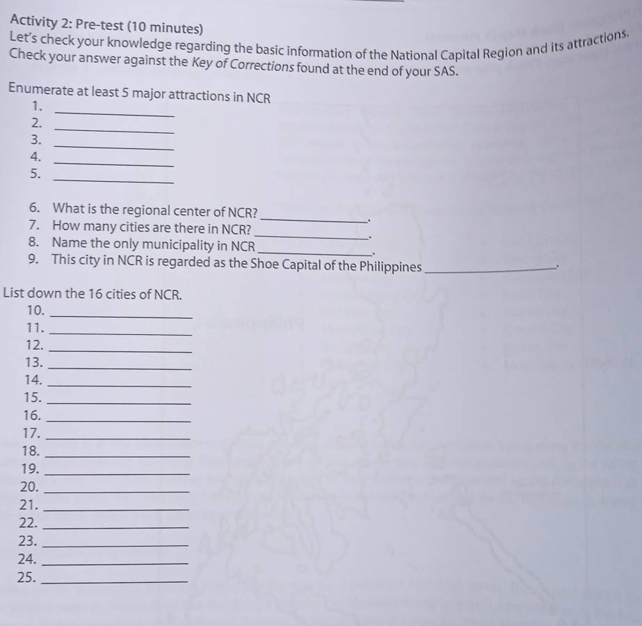 Activity 2: Pre-test (10 minutes) 
Let’s check your knowledge regarding the basic information of the National Capital Region and its attractions. 
Check your answer against the Key of Corrections found at the end of your SAS. 
_ 
Enumerate at least 5 major attractions in NCR 
1. 
2. 
_ 
3. 
_ 
_ 
4. 
_ 
5. 
_ 
6. What is the regional center of NCR? 
. 
_ 
7. How many cities are there in NCR? 
8. Name the only municipality in NCR 
_. 
9. This city in NCR is regarded as the Shoe Capital of the Philippines _. 
List down the 16 cities of NCR. 
10._ 
11._ 
12._ 
13._ 
14._ 
15._ 
16._ 
17._ 
18._ 
19._ 
20._ 
21._ 
22._ 
23._ 
24._ 
25._