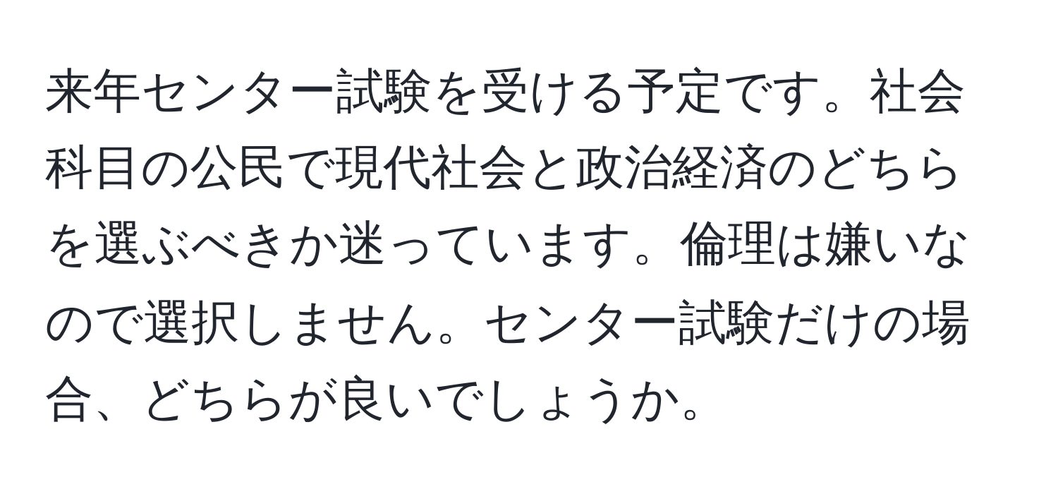 来年センター試験を受ける予定です。社会科目の公民で現代社会と政治経済のどちらを選ぶべきか迷っています。倫理は嫌いなので選択しません。センター試験だけの場合、どちらが良いでしょうか。