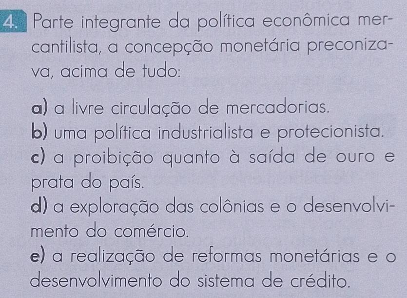 ª Parte integrante da política econômica mer-
cantilista, a concepção monetária preconiza-
va, acima de tudo:
a) a livre circulação de mercadorias.
b) uma política industrialista e protecionista.
c) a proibição quanto à saída de ouro e
prata do país.
d) a exploração das colônias e o desenvolvi-
mento do comércio.
e) a realização de reformas monetárias e o
desenvolvimento do sistema de crédito.