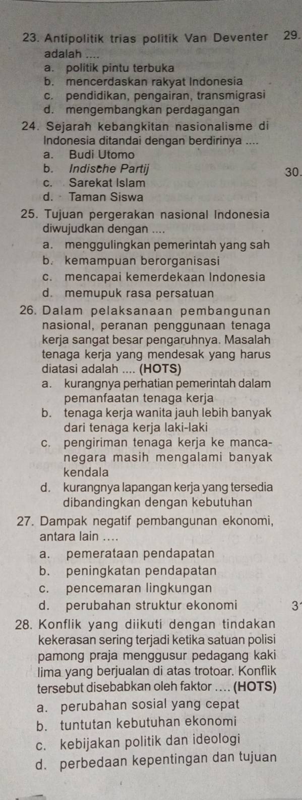 Antipolitik trias politik Van Deventer 29.
adalah ....
a. politik pintu terbuka
b. mencerdaskan rakyat Indonesia
c. pendidikan, pengairan, transmigrasi
d. mengembangkan perdagangan
24. Sejarah kebangkitan nasionalisme di
Indonesia ditandai dengan berdirinya ....
a. Budi Utomo
b. Indische Partij 30.
c. Sarekat Islam
d.  Taman Siswa
25. Tujuan pergerakan nasional Indonesia
diwujudkan dengan ....
a. menggulingkan pemerintah yang sah
b. kemampuan berorganisasi
c. mencapai kemerdekaan Indonesia
d. memupuk rasa persatuan
26. Dalam pelaksanaan pembangunan
nasional, peranan penggunaan tenaga
kerja sangat besar pengaruhnya. Masalah
tenaga kerja yang mendesak yang harus
diatasi adalah .... (HOTS)
a. kurangnya perhatian pemerintah dalam
pemanfaatan tenaga kerja
b. tenaga kerja wanita jauh lebih banyak
dari tenaga kerja laki-laki
c. pengiriman tenaga kerja ke manca-
negara masih mengalami banyak 
kendala
d. kurangnya lapangan kerja yang tersedia
dibandingkan dengan kebutuhan
27. Dampak negatif pembangunan ekonomi,
antara lain ...
a. pemerataan pendapatan
b. peningkatan pendapatan
c. pencemaran lingkungan
d. perubahan struktur ekonomi 3
28. Konflik yang diikuti dengan tindakan
kekerasan sering terjadi ketika satuan polisi
pamong praja menggusur pedagang kaki
lima yang berjualan di atas trotoar. Konflik
tersebut disebabkan oleh faktor . (HOTS)
a. perubahan sosial yang cepat
b. tuntutan kebutuhan ekonomi
c. kebijakan politik dan ideologi
d. perbedaan kepentingan dan tujuan