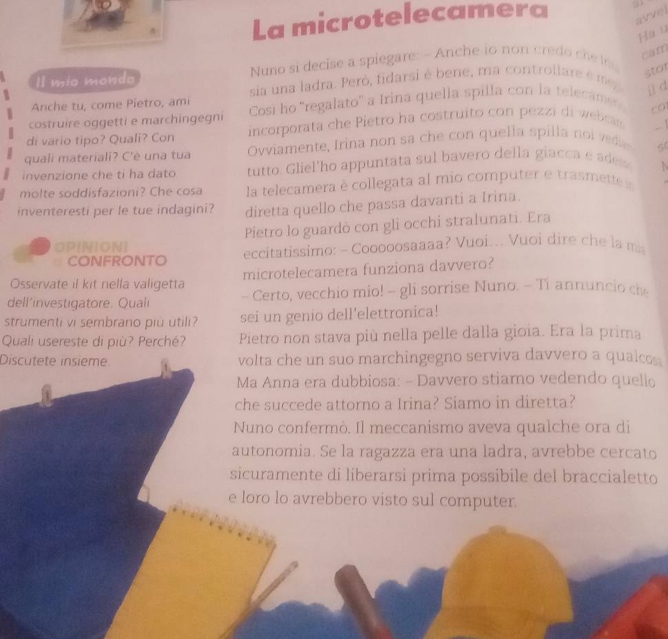 La microtelecamera
avvel
Hau
1l mio mondo  Nuno si decise a spiegare: - Anche io no   cre    c carn
sia una ladra. Però, fidarsi é bene, ma control lare é m
stor
j d
Anche tu, come Pietro, ami
costruire oggetti e marchingegni Cosi ho 'regalato'' a Irina quella spilla con la telecamen
co
di vario tipo? Quali? Con incorporata che Pietro ha costruito con pezzi di webcas
quali materiali? C'è una tua Ovviamente, Irina non sa    e on quella spilla  no  
invenzione che ti ha dato tutto. Gliel'ho appuntata sul bavero della giacca e ades
molte soddisfazioni? Che cosa la telecamera è collegata al mio computer e trasmette ir
inventeresti per le tue indagini? diretta quello che passa davanti a Irina.
OPINIONI Pietro lo guardò con gli occhi stralunati. Era
CONFRONTO  eccitatissimo: - Cooooosaaaa? Vuoi... Vuoi dire che la m
Osservate il kit nella valigetta microtelecamera funziona davvero?
dell’investigatore. Quali - Certo, vecchio mio! - gli sorrise Nuno. - Ti annuncio c
strumenti vi sembrano piu utili? sei un genio dell'elettronica!
Quali usereste di più? Perché? Pietro non stava più nella pelle dalla gioia. Era la prima
Discutete insième volta che un suo marchingegno serviva davvero a qualcos
Ma Anna era dubbiosa: - Davvero stiamo vedendo quello
che succede attorno a Irina? Siamo in diretta?
Nuno confermò. Il meccanismo aveva qualche ora dí
autonomia. Se la ragazza era una ladra, avrebbe cercato
sicuramente di liberarsi prima possibile del braccialetto
e loro lo avrebbero visto sul computer.