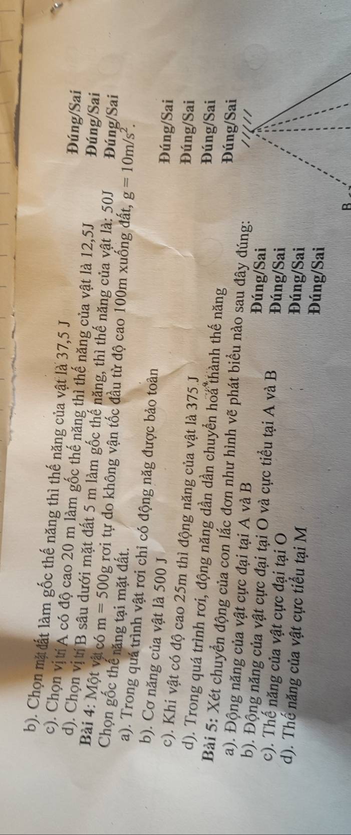 b). Chọn mặ đất làm gốc thế năng thì thế năng của vật là 37,5 J
c). Chọn vị trí A có độ cao 20 m làm gốc thế năng thì thế năng của vật là 12,5J
Đúng/Sai
d). Chọn vị tí B sâu dưới mặt đất 5 m làm gốc thế năng, thì thế năng của vật là: 50J Đúng/Sai
Đúng/Sai
Bài 4: Một vật có m=500g rợơi tự đo không vận tốc đầu từ độ cao 100m xuống đất, g=10m/s^2. 
Chọn gốc thế năng tại mặt đất.
a). Trong quá trình vật rơi chỉ có động năg được bảo toàn
b). Cơ năng của vật là 500 J
Đúng/Sai
Đúng/Sai
c). Khi vật có độ cao 25m thì động năng của vật là 375 J Đúng/Sai
d). Trong quá trình rơi, động năng dần dần chuyển hoa thành thế năng Đúng/Sai
Bài 5: Xét chuyển động của con lắc đơn như hình vẽ phát biểu nào sau đây đúng:
a). Động năng của vật cực đại tại A và B Đúng/Sai
b). Động năng của vật cực đại tại O và cực tiểu tại A và B Đúng/Sai
c). Thế năng của vật cực đại tại O Đúng/Sai
d). Thế năng của vật cực tiểu tại M Đúng/Sai