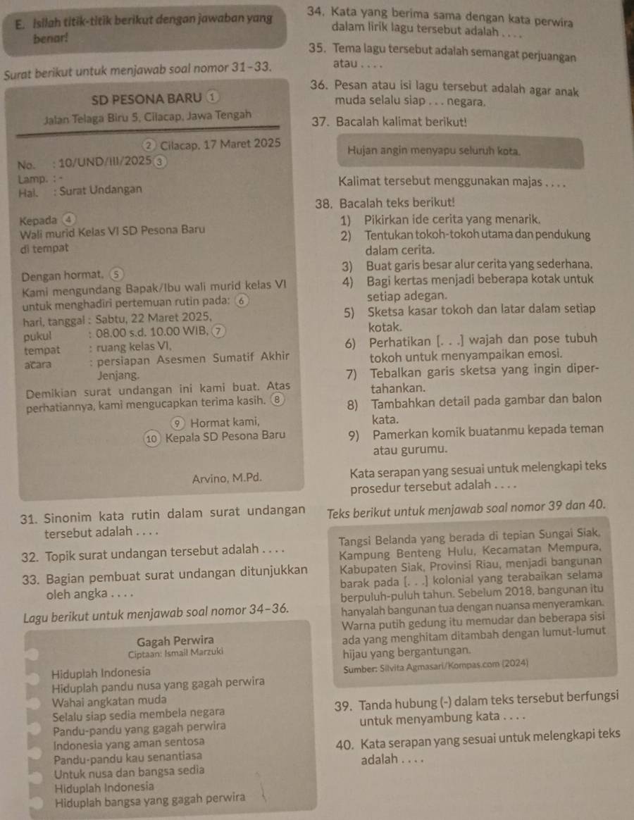 isilah titik-titik berikut dengan jawaban yang
34, Kata yang berima sama dengan kata perwira
dalam lirik lagu tersebut adalah . . . .
benar!
35. Tema lagu tersebut adalah semangat perjuangan
Surat berikut untuk menjawab soal nomor 31-33. atau . . . .
36. Pesan atau isi lagu tersebut adalah agar anak
SD PESONA BARU ① muda selalu siap . . . negara.
Jalan Telaga Biru 5, Cilacap, Jawa Tengah 37. Bacalah kalimat berikut!
② Cilacap, 17 Maret 2025 Hujan angin menyapu seluruh kota.
No. : 10/UND/III/2025 ③
Lamp. :  - Kalimat tersebut menggunakan majas . . . .
Hai. : Surat Undangan
38. Bacalah teks berikut!
Kepada a 1) Pikirkan ide cerita yang menarik.
Wali murid Kelas VI SD Pesona Baru 2) Tentukan tokoh-tokoh utama dan pendukung
di tempat dalam cerita.
3) Buat garis besar alur cerita yang sederhana.
Dengan hormat. ⑤
Kami mengundang Bapak/Ibu wali murid kelas VI 4) Bagi kertas menjadi beberapa kotak untuk
untuk menghadiri pertemuan rutin pada: 6 setiap adegan.
hari, tanggal : Sabtu, 22 Maret 2025, 5) Sketsa kasar tokoh dan latar dalam setiap
pukul : 08.00 s.d. 10.00 WIB, ⑦ kotak.
tempat : ruang kelas VI, 6) Perhatikan [. . .] wajah dan pose tubuh
acara : persiapan Asesmen Sumatif Akhir tokoh untuk menyampaikan emosi.
Jenjang. 7) Tebalkan garis sketsa yang ingin diper-
Demikian surat undangan ini kami buat. Atas tahankan.
perhatiannya, kami mengucapkan terima kasih. ⑧ 8) Tambahkan detail pada gambar dan balon
9 Hormat kami,
kata.
10 Kepala SD Pesona Baru 9) Pamerkan komik buatanmu kepada teman
atau gurumu.
Arvino, M.Pd. Kata serapan yang sesuai untuk melengkapi teks
prosedur tersebut adalah . . . .
31. Sinonim kata rutin dalam surat undangan Teks berikut untuk menjawab soal nomor 39 dan 40.
tersebut adalah . . . .
32. Topik surat undangan tersebut adalah_     Tangsi Belanda yang berada di tepian Sungai Siak.
Kampung Benteng Hulu, Kecamatan Mempura,
33. Bagian pembuat surat undangan ditunjukkan Kabupaten Siak, Provinsi Riau, menjadi bangunan
oleh angka . . . . barak pada [. . .] kolonial yang terabaikan selama
berpuluh-puluh tahun. Sebelum 2018, bangunan itu
Lagu berikut untuk menjawab soal nomor 34-36. hanyalah bangunan tua dengan nuansa menyeramkan.
Gagah Perwira Warna putih gedung itu memudar dan beberapa sisi
ada yang menghitam ditambah dengan lumut-lumut
Ciptaan: Ismail Marzuki hijau yang bergantungan.
Hiduplah Indonesia Sumber: Silvita Agmasari/Kompas.com (2024)
Hiduplah pandu nusa yang gagah perwira
Wahai angkatan muda
Selalu siap sedia membela negara 39. Tanda hubung (-) dalam teks tersebut berfungsi
Pandu-pandu yang gagah perwira untuk menyambung kata . . . .
Indonesia yang aman sentosa
Pandu-pandu kau senantiasa 40. Kata serapan yang sesuai untuk melengkapi teks
Untuk nusa dan bangsa sedia adalah . . . .
Hiduplah Indonesia
Hiduplah bangsa yang gagah perwira