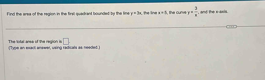 Find the area of the region in the first quadrant bounded by the line y=3x :, the line x=5 , the curve y= 3/x  , and the x-axis. 
The total area of the region is □ . 
(Type an exact answer, using radicals as needed.)