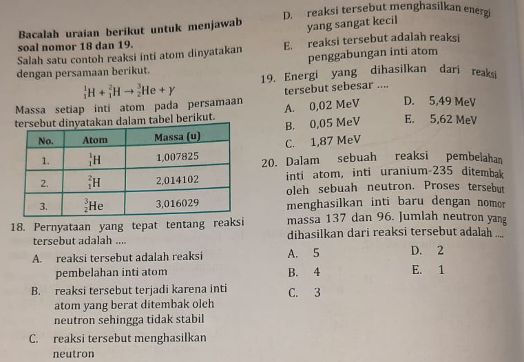 D. reaksi tersebut menghasilkan energi
Bacalah uraian berikut untuk menjawab
yang sangat kecil
soal nomor 18 dan 19.
Salah satu contoh reaksi inti atom dinyatakan E. reaksi tersebut adalah reaksi
penggabungan inti atom
dengan persamaan berikut.
19. Energi yang dihasilkan dari reaksi
_1^1H+_1^2Hto _2^3He+gamma
tersebut sebesar ....
Massa setiap inti atom pada persamaan
tabel berikut. A. 0,02 MeV D. 5,49 MeV
B. 0,05 MeV E. 5,62 MeV
C. 1,87 MeV
20. Dalam sebuah reaksi pembelahan
inti atom, inti uranium-235 ditembak
oleh sebuah neutron. Proses tersebut
menghasilkan inti baru dengan nomor
18. Pernyataan yang tepat tentang reaksi massa 137 dan 96. Jumlah neutron yang
tersebut adalah .... dihasilkan dari reaksi tersebut adalah ....
A. reaksi tersebut adalah reaksi A. 5
D. 2
pembelahan inti atom B. 4 E. 1
B. reaksi tersebut terjadi karena inti C. 3
atom yang berat ditembak oleh
neutron sehingga tidak stabil
C. reaksi tersebut menghasilkan
neutron