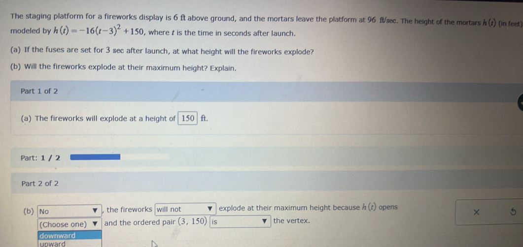 The staging platform for a fireworks display is 6 ft above ground, and the mortars leave the platform at 96 ftææc. The height of the mortars h(t) (in feet)
modeled by h(t)=-16(t-3)^2+150 , where t is the time in seconds after launch.
(a) If the fuses are set for 3 sec after launch, at what height will the fireworks explode?
(b) Will the fireworks explode at their maximum height? Explain.
Part 1 of 2
(a) The fireworks will explode at a height of 150 ft.
Part: 1 / 2
Part 2 of 2
(b) No the fireworks will not explode at their maximum height because h(t) opens
×
(Choose one) and the ordered pair (3,150) is the vertex.
downward
upward