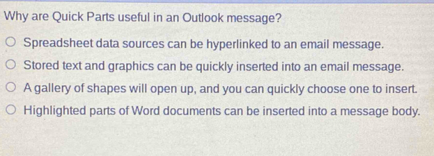 Why are Quick Parts useful in an Outlook message?
Spreadsheet data sources can be hyperlinked to an email message.
Stored text and graphics can be quickly inserted into an email message.
A gallery of shapes will open up, and you can quickly choose one to insert.
Highlighted parts of Word documents can be inserted into a message body.