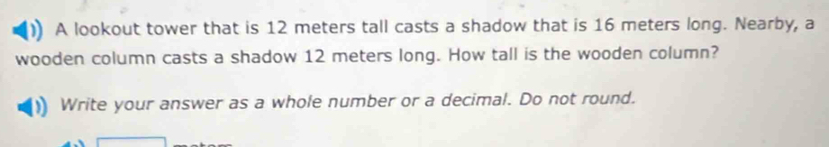 A lookout tower that is 12 meters tall casts a shadow that is 16 meters long. Nearby, a 
wooden column casts a shadow 12 meters long. How tall is the wooden column? 
Write your answer as a whole number or a decimal. Do not round.