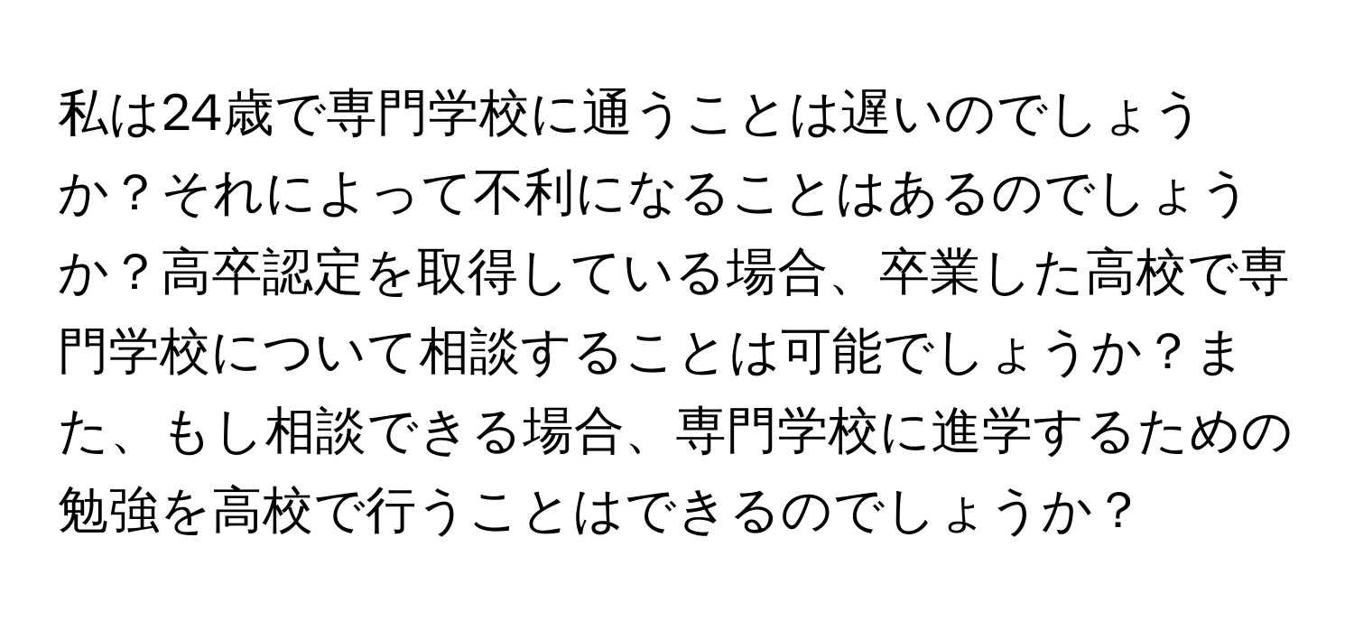 私は24歳で専門学校に通うことは遅いのでしょうか？それによって不利になることはあるのでしょうか？高卒認定を取得している場合、卒業した高校で専門学校について相談することは可能でしょうか？また、もし相談できる場合、専門学校に進学するための勉強を高校で行うことはできるのでしょうか？