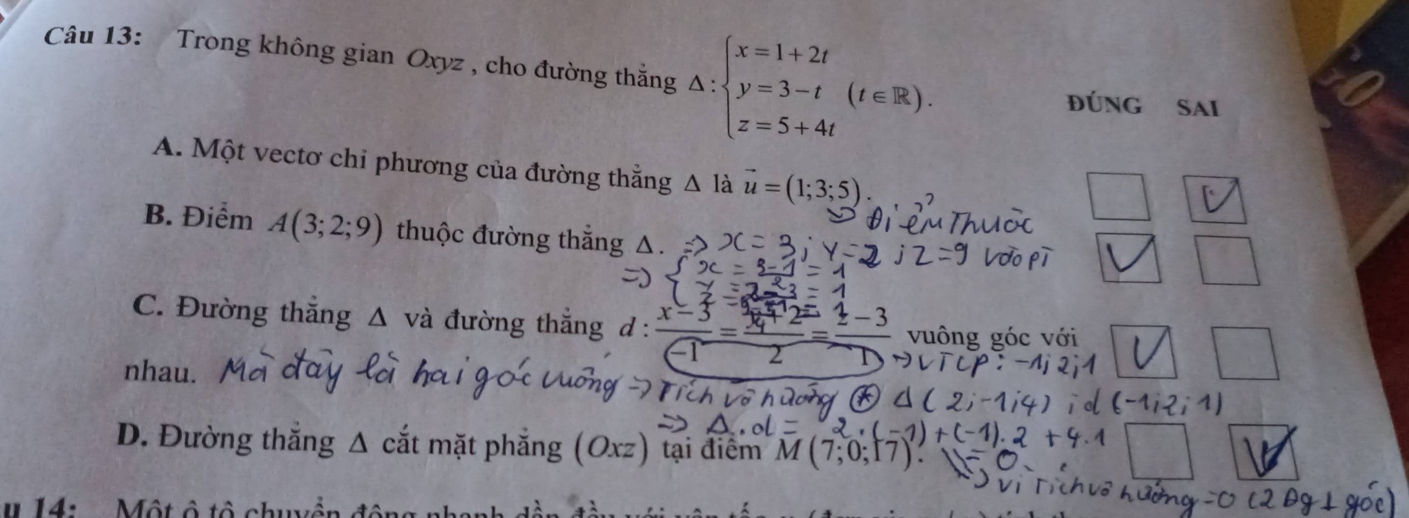 Trong không gian Oxyz , cho đường thắng △ :beginarrayl x=1+2t y=3-t z=5+4tendarray.  (t∈ R). 
đúng Sai
A. Một vectơ chi phương của đường thẳng △ I_a vector u=(1;3;5)
B. Điểm A(3;2;9) thuộc đường thắng
C. Đường thắng Δ và đường thắng d :  (x-3)/-1 =frac 1=42=frac  vuông góc với
nhau.
D. Đường thăng ^ cắt mặt phẳng (Oxz) tại điểm M(7;0;17)
u 14: . Một ô tô chuyền