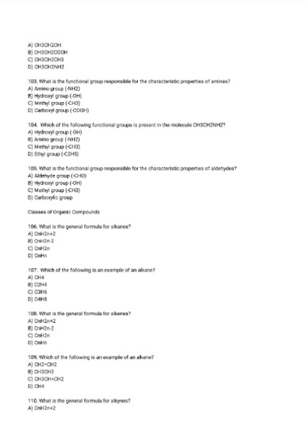 A) CH3CH2OH
8) CH3CH2COOH
C) CH3CH2CH3
D) CH3CH2NH2
103. What is the functional group responsible for the characteristic properties of amines?
A) Amino group (-NH2)
B) Hydroxyl group (-OH)
C) Methyl group (-CH3)
D) Carboxyl group (-COOH)
184. Which of the following functional groups is present in the moleculle CH3CH2NH2?
A] Hydrcaryl group (-OH)
8) Amino group (- NH2)
C) Methyl group (- CH3)
D) Ethyl group (- C2H5)
105. What is the functional group responsible for the characteristic properties of aldehydes?
A) Aldehyde group (-CHO)
B) Hydroxyl group (-OH)
C) Methyl group (-CH3)
D) Carboxylic group
Classes of Organic Compounds
106. What is the general formula for alkanes?
A) CnH2n+2
8) CnH2n·2
C) CnH2n
Dj CnHn
107. Which of the following is an example of an alkane?
A) CH4
B) C2H4
C) C3H6
D) C4H8
108. What is the general formula for alkenes?
A) CaH2n+2
B) CnH2n-2
C) CaH2n
D) CnHn
109. Which of the following is an example of an alkene?
A) CH2=CH2
8) CH3CH3
C) CH3CH=CH2
D) CH4
110. What is the general formula for alkynes?
A) CnH2n+2