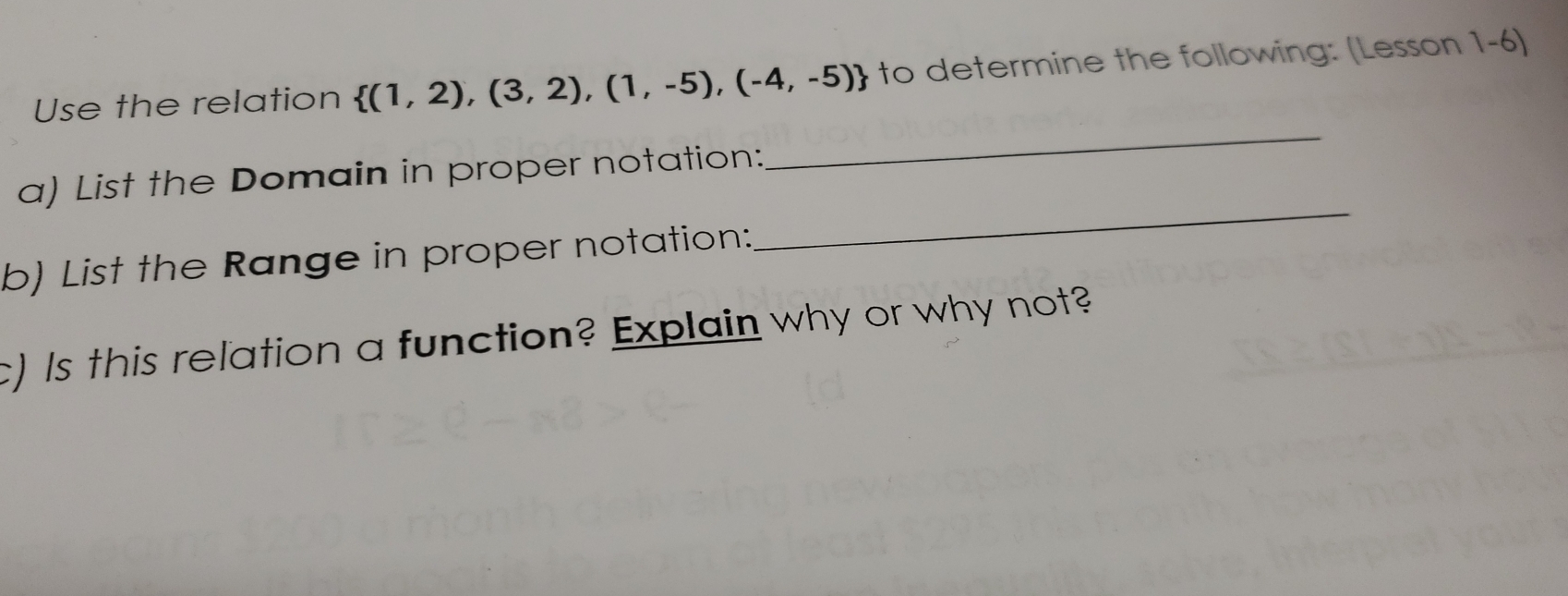 Use the relation  (1,2),(3,2),(1,-5),(-4,-5) to determine the following: (Lesson 1-6) 
a) List the Domain in proper notation: 
_ 
b) List the Range in proper notation: 
_ 
c) Is this relation a function? Explain why or why not?