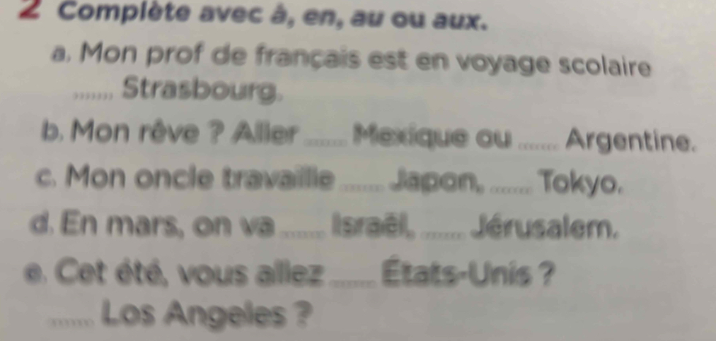 Complète avec à, en, au ou aux. 
a. Mon prof de français est en voyage scolaire 
....,. Strasbourg. 
b. Mon rêve ? Aller ....... Mexique ou ....... Argentine. 
c. Mon oncle travaille ....... Japon, ........ Tokyo. 
d. En mars, on va ...... Israël, ........ Jérusalem. 
e. Cet été, vous allez ....... États-Unis ? 
...... Los Angeles ?