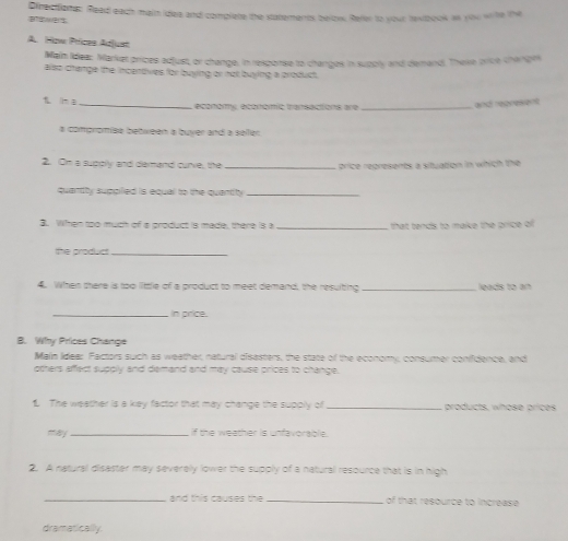 Directiones. Read each main idea and complete the statements below. Refer to your texbook as yiou wihe the 
A. How Prices Adjust 
Main Idea: Market prices edjust, or change, in response to changes in supoly and demand. These price changes 
ass change the incendves for buying or not buying a product 
_economy economic transactions are _and represent 
# compromse bebween a buver and a seller 
2. Om a supply and demand curie, the _price regresents a situation in which the 
quantity suppiled is equal to the quantity._ 
3 When too much of a product is made, there is a _that tends to make the price ol 
the product_ 
4. Wen there is too little of a product to meet demand, the resulting _leads to an 
_In price. 
B. Why Prices Change 
Main Ideer Factors such as weather, natural disasters, the state of the economy, consumer conifdence, and 
otters affect supplly and demand and may cause prices to change. 
1 The weather is a key factor that may change the supply of _products, whose prices 
may _if the weather is unfavoraple. 
2. A natural disaster may severely lower the supply of a natural resource that is in high 
_and this causes the _of that resource to increase 
dramatically