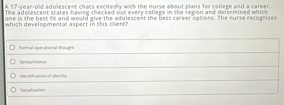 A 17-year-old adolescent chats excitedly with the nurse about plans for college and a career.
The adolescent states having checked out every college in the region and determined which
one is the best fit and would give the adolescent the best career options. The nurse recognizes
which developmental aspect in this client?
Formal operational thought
Sensorimotor
Identification of identity
Socialization