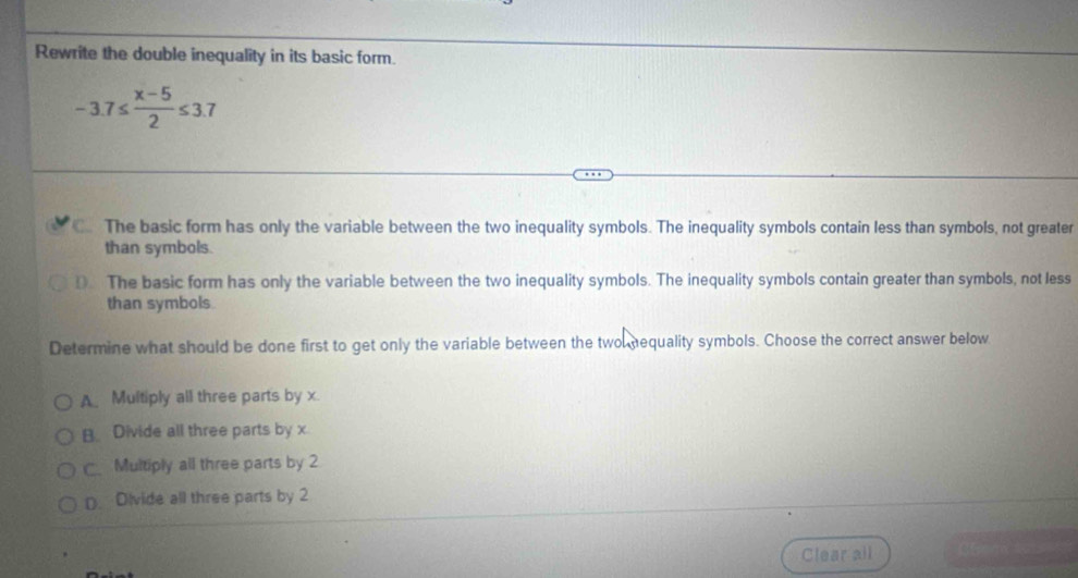 Rewrite the double inequality in its basic form.
-3.7≤  (x-5)/2 ≤ 3.7
C. The basic form has only the variable between the two inequality symbols. The inequality symbols contain less than symbols, not greater
than symbols.
D. The basic form has only the variable between the two inequality symbols. The inequality symbols contain greater than symbols, not less
than symbols.
Determine what should be done first to get only the variable between the two nequality symbols. Choose the correct answer below
A Multiply all three parts by x.
B Divide all three parts by x
C Multiply all three parts by 2
D. Divide all three parts by 2
Clear all