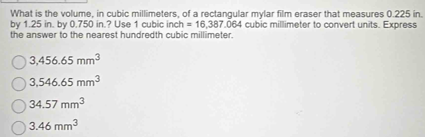 What is the volume, in cubic millimeters, of a rectangular mylar film eraser that measures 0.225 in.
by 1.25 in. by 0.750 in.? Use 1 cubic inch =16,387.064 cubic millimeter to convert units. Express
the answer to the nearest hundredth cubic millimeter.
3,456.65mm^3
3,546.65mm^3
34.57mm^3
3.46mm^3