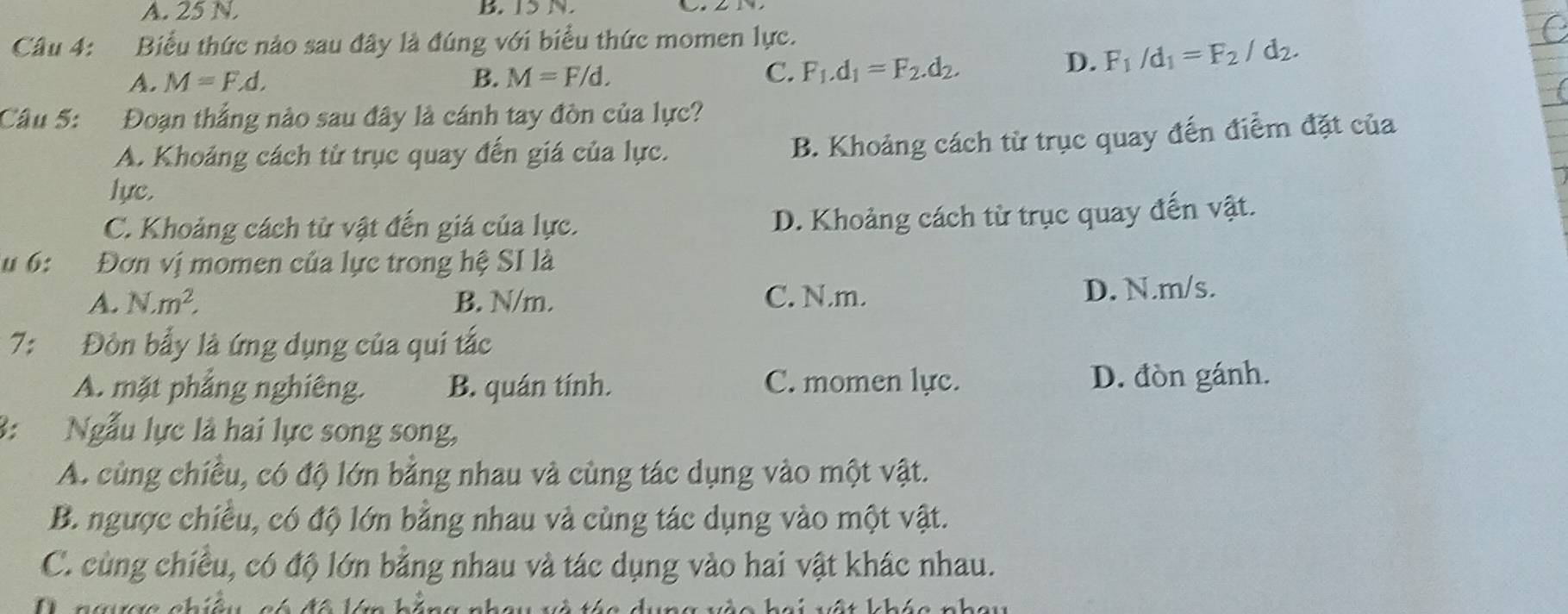 A. 25 N. B IS N
Câu 4: Biểu thức nào sau đây là đúng với biểu thức momen lực.
D. F_1/d_1=F_2/d_2. 
A. M=F.d. B. M=F/d.
C. F_1.d_1=F_2.d_2. 
Câu 5: Đoạn thắng nào sau đây là cánh tay đòn của lực?
A. Khoảng cách từ trục quay đến giá của lực.
B. Khoảng cách từ trục quay đến điểm đặt của
lực.
C. Khoảng cách từ vật đến giá của lực.
D. Khoảng cách từ trục quay đến vật.
u 6: Đơn vị momen của lực trong hệ SI là
A. N· m^2, B. N/m. C. N.m. D. N.m/s.
7: Đòn bấy là ứng dụng của qui tắc
A. mặt phẳng nghiêng. B. quán tính. C. momen lực. D. đòn gánh.
3: Ngẫu lực là hai lực song song,
A. cùng chiều, có độ lớn bằng nhau và cùng tác dụng vào một vật.
B. ngược chiều, có độ lớn bằng nhau và cùng tác dụng vào một vật.
C. cùng chiều, có độ lớn bằng nhau và tác dụng vào hai vật khác nhau.