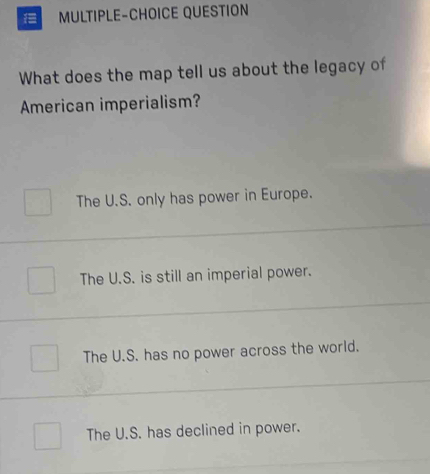 MULTIPLE-CHOICE QUESTION
What does the map tell us about the legacy of
American imperialism?
The U.S. only has power in Europe.
The U.S. is still an imperial power.
The U.S. has no power across the world.
The U.S. has declined in power.