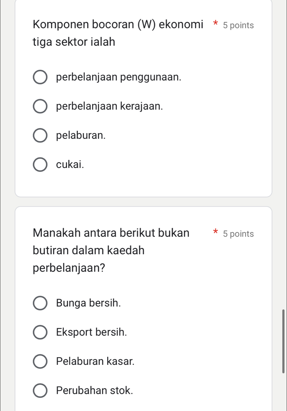 Komponen bocoran (W) ekonomi * 5 points
tiga sektor ialah
perbelanjaan penggunaan.
perbelanjaan kerajaan.
pelaburan.
cukai.
Manakah antara berikut bukan 5 points
butiran dalam kaedah
perbelanjaan?
Bunga bersih.
Eksport bersih.
Pelaburan kasar.
Perubahan stok.