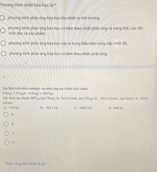 Phương trình nhiệt hóa học là *
phương trình phản ứng hóa học tỏa nhiệt ra môi trường.
phương trình phản ứng hóa học có kèm theo nhiệt phán ứng và trạng thái của các
chất đầu và sản phẩm;
phương trình phản ứng hóa học xảy ra trong điều kiện cung cấp nhiệt độ;
phương trình phản ứng hóa học có kèm theo nhiệt phản ứng;
*
Xác định biển thiên enthalpy của phản ứng sau ở điều kiện chuẩn:
CH_4(g)+2O_2(g)leftharpoons CO_2(g)+2H_2O(g)
biết nhiệt tạo thành △ fH° ciaCH_4(g) là -74,9 kJ/mol, của CO_2(g)la-393,5 kJ/mol, cua H_2O(l) là -285,8
kJ/mol.
A. - 74,9 kJ; B. - 965,1 kJ; C. - 890,2 kJ; D. 1040 kJ.
A
B
C
D
Phản ứng tóa nhiệt là gì?