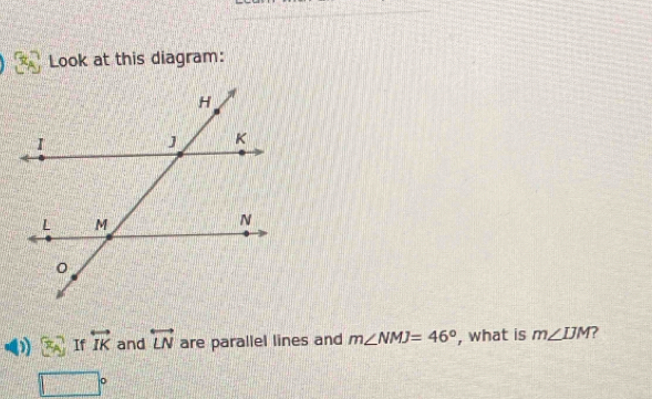 Look at this diagram: 
If overleftrightarrow IK and overleftrightarrow LN are parallel lines and m∠ NMJ=46° , what is m∠ IJM
□°