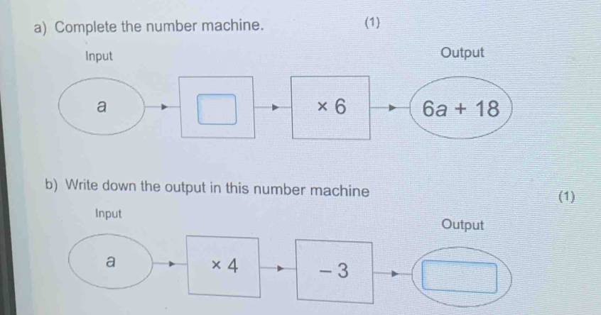 Complete the number machine. (1)
Input Output
* 6
b) Write down the output in this number machine
(1)
Input
Output
a
* 4
- 3