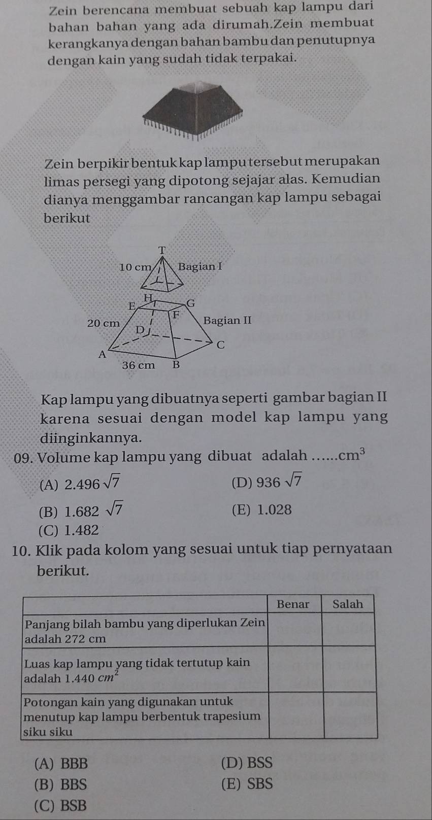 Zein berencana membuat sebuah kap lampu dari
bahan bahan yang ada dirumah.Zein membuat
kerangkanya dengan bahan bambu dan penutupnya
dengan kain yang sudah tidak terpakai.
Zein berpikir bentuk kap lampu tersebut merupakan
limas persegi yang dipotong sejajar alas. Kemudian
dianya menggambar rancangan kap lampu sebagai
berikut
T
10 cm Bagian I
H
E G
F
20 cm Bagian II
D j
C
A
36 cm B
Kap lampu yang dibuatnya seperti gambar bagian II
karena sesuai dengan model kap lampu yang
diinginkannya.
09. Volume kap lampu yang dibuat adalah ….... cm^3
(A) 2.496sqrt(7) (D) 936sqrt(7)
(B) 1.682sqrt(7) (E) 1.028
(C) 1.482
10. Klik pada kolom yang sesuai untuk tiap pernyataan
berikut.
(A) BBB (D) BSS
(B) BBS (E) SBS
(C) BSB