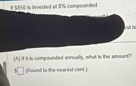 If $850 is invested at 8% compounded 
est is 
(A) If it is compounded annually, what is the amount? 
(Round to the nearest cent.)