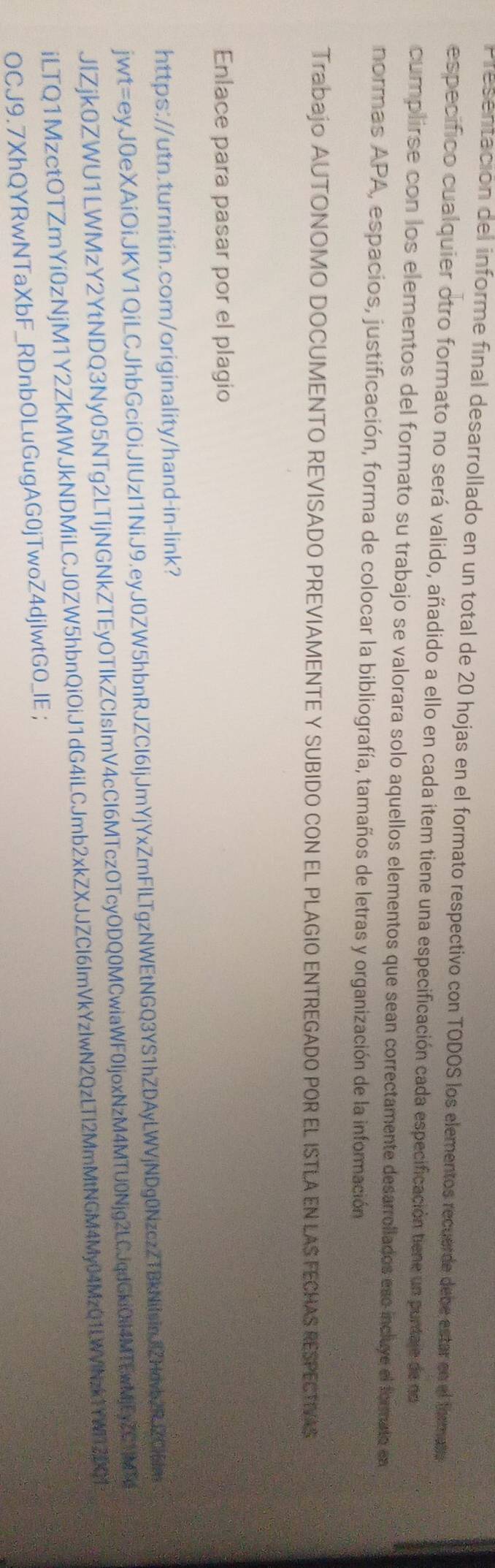 Presentación del informe final desarrollado en un total de 20 hojas en el formato respectivo con TODOS los elementos recuerde debe estar en el formato 
especifico cualquier otro formato no será valido, añadido a ello en cada item tiene una especificación cada especificación tiene un puntaje de no 
cumplirse con los elementos del formato su trabajo se valorara solo aquellos elementos que sean correctamente desarrollados esc incluye el formato en 
normas APA, espacios, justificación, forma de colocar la bibliografía, tamaños de letras y organización de la información 
Trabajo AUTONOMO DOCUMENTO REVISADO PREVIAMENTE Y SUBIDO CON EL PLAGIO ENTREGADO POR EL ISTLA EN LAS FECHAS RESPECTIVAS 
Enlace para pasar por el plagio 
https://utn.turnitin.com/originality/hand-in-link? 
jwt=eyJ0eXAiOiJKV1QiLCJhbGciOiJIUzI1NiJ9.eyJ0ZW5hbnRJZCI6IjJmYjYxZmFlLTgzNWEtNGQ3YS1hZDAyLWVjNDg0NzczZTBkNilsinJZHovb2RjZCl6m 
JlZjk0ZWU1LWMzY2YtNDQ3Ny05NTg2LTljNGNkZTEyOTIkZCIsImV4cCl6MTczOTcyODQ0MCwiaWF0IjoxNzM4MTU0Njg2LCJqdGkiOil4MTEwMjEyZC1MTg 
iLTQ1MzctOTZmYi0zNjM1Y2ZkMWJkNDMiLCJ0ZW5hbnQiOiJ1dG4iLCJmb2xkZXJJZCl6ImVkYzIwN2QzLTl2MmMtNGM4My04MzQ1LWVNzk1YWI12DY 
OCJ9.7XhQYRwNTaXbF_RDnbOLuGugAG0jTwoZ4djlwtGO_IE;