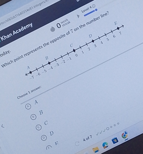 Level ^ 
Khan Academy er/x065dcf1640354e81.integers/ 
0 week 
streak 
E 
D 6
7
5
hich point represents the opposite of 7 on the number lir 
C 4
oday. 1 2 3
0
B -1
-2
-3
A -4
-5
-6
-7
Choose 1 answer 
A 
B 
C 
D
4 of 7