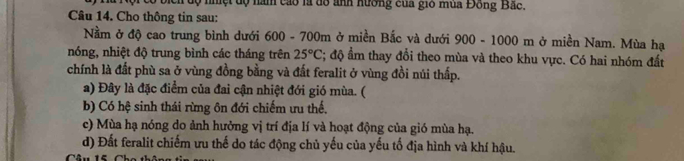 ọ nhệt dộ năm cao là đồ ảnh hường của gió mùa Đồng Bắc.
Câu 14. Cho thông tin sau:
Nằm ở độ cao trung bình dưới 600 - 700m ở miền Bắc và dưới 900-1000 m ở miền Nam. Mùa hạ
nóng, nhiệt độ trung bình các tháng trên 25°C; độ ẩm thay đổi theo mùa và theo khu vực. Có hai nhóm đất
chính là đất phù sa ở vùng đồng bằng và đất feralit ở vùng đồi núi thấp.
a) Đây là đặc điểm của đai cận nhiệt đới gió mùa. (
b) Có hệ sinh thái rừng ôn đới chiếm ưu thế.
c) Mùa hạ nóng do ảnh hưởng vị trí địa lí và hoạt động của gió mùa hạ.
d) Đất feralit chiếm ưu thế do tác động chủ yếu của yếu tố địa hình và khí hậu.