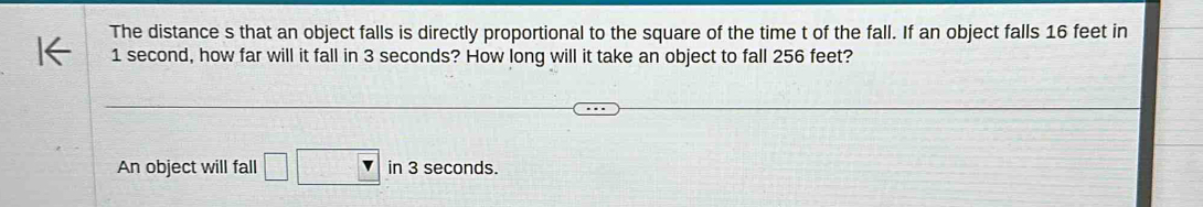 The distance s that an object falls is directly proportional to the square of the time t of the fall. If an object falls 16 feet in
1 second, how far will it fall in 3 seconds? How long will it take an object to fall 256 feet? 
An object will fall □ □ in 3 seconds.